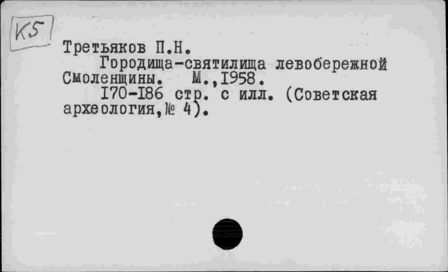 ﻿Ікг]
Третьяков П.Н.
Городища-святилища левобережной
Смоленщины. М.,1958.
170-186 стр. с илл. (Советская археология,№ 4).